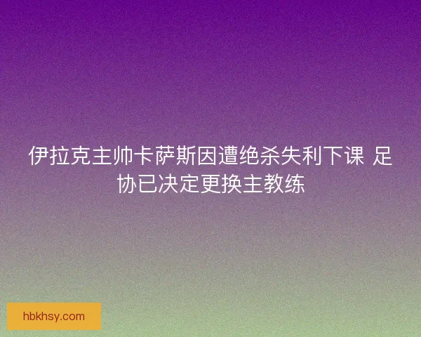伊拉克主帅卡萨斯因遭绝杀失利下课 足协已决定更换主教练