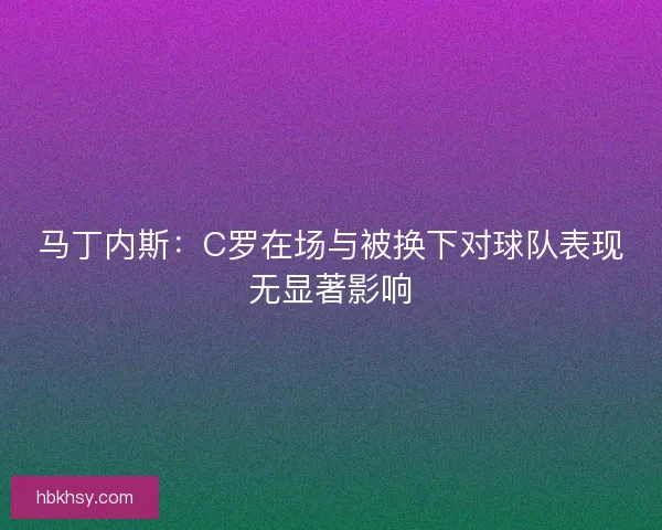 马丁内斯：C罗在场与被换下对球队表现无显著影响