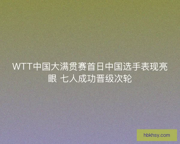 WTT中国大满贯赛首日中国选手表现亮眼 七人成功晋级次轮