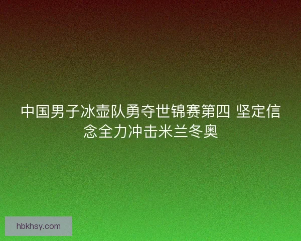 中国男子冰壶队勇夺世锦赛第四 坚定信念全力冲击米兰冬奥