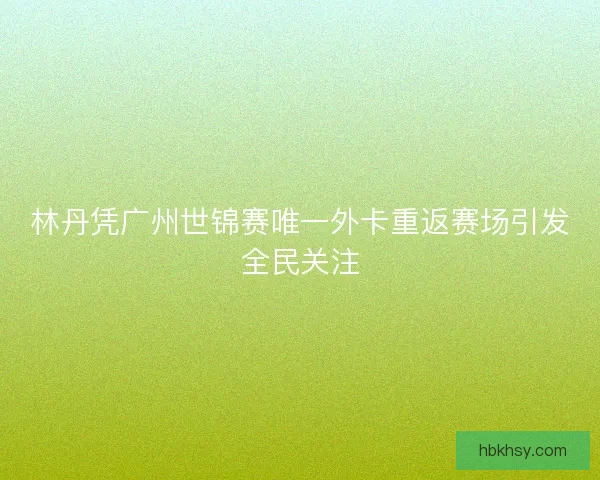 林丹凭广州世锦赛唯一外卡重返赛场引发全民关注