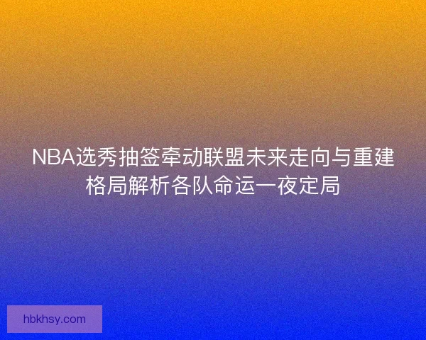 NBA选秀抽签牵动联盟未来走向与重建格局解析各队命运一夜定局
