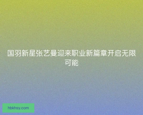 国羽新星张艺曼迎来职业新篇章开启无限可能