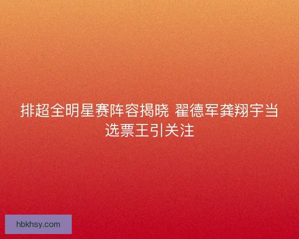 排超全明星赛阵容揭晓 翟德军龚翔宇当选票王引关注