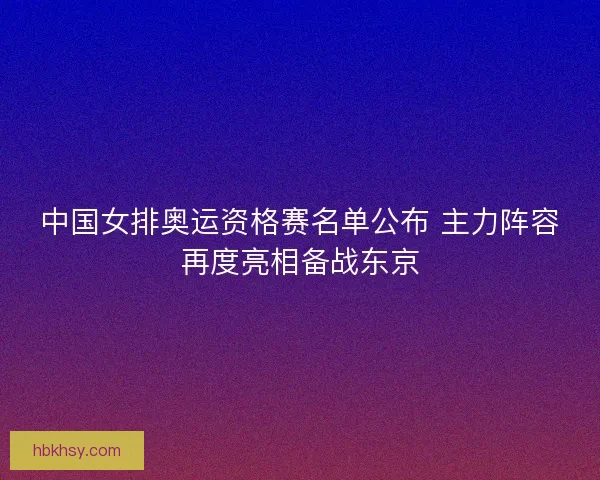 中国女排奥运资格赛名单公布 主力阵容再度亮相备战东京