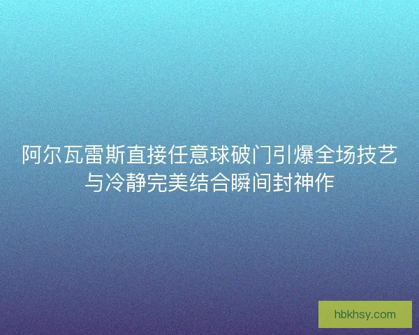 阿尔瓦雷斯直接任意球破门引爆全场技艺与冷静完美结合瞬间封神作