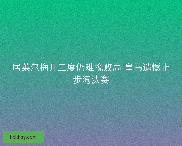 居莱尔梅开二度仍难挽败局 皇马遗憾止步淘汰赛 居莱尔梅开二度仍难挽败局 皇马遗憾止步淘汰赛