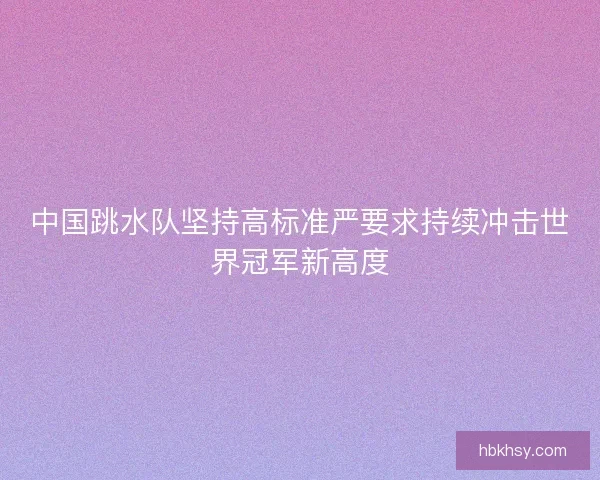 中国跳水队坚持高标准严要求持续冲击世界冠军新高度 中国跳水队坚持高标准严要求持续冲击世界冠军新高度