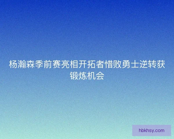 杨瀚森季前赛亮相开拓者惜败勇士逆转获锻炼机会