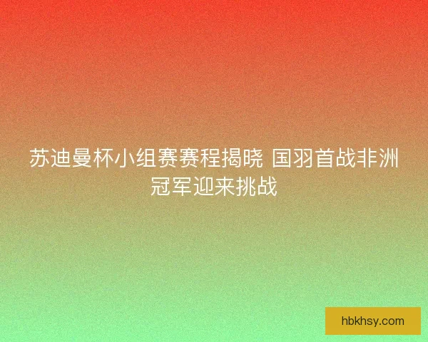 苏迪曼杯小组赛赛程揭晓 国羽首战非洲冠军迎来挑战
