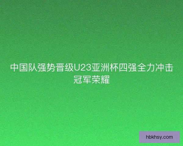 中国队强势晋级U23亚洲杯四强全力冲击冠军荣耀