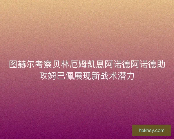 图赫尔考察贝林厄姆凯恩阿诺德阿诺德助攻姆巴佩展现新战术潜力