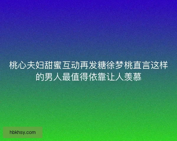 桃心夫妇甜蜜互动再发糖徐梦桃直言这样的男人最值得依靠让人羡慕