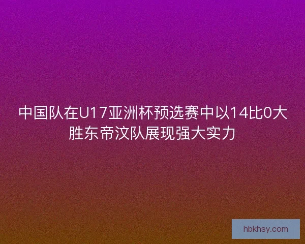 中国队在U17亚洲杯预选赛中以14比0大胜东帝汶队展现强大实力