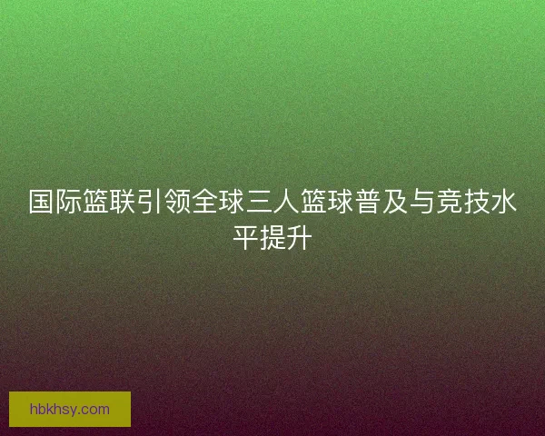 国际篮联引领全球三人篮球普及与竞技水平提升