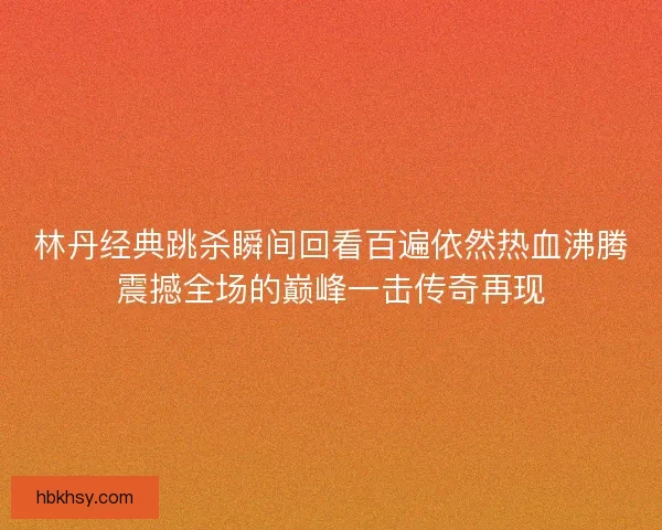 林丹经典跳杀瞬间回看百遍依然热血沸腾震撼全场的巅峰一击传奇再现