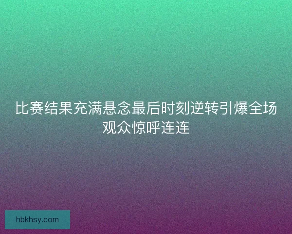 比赛结果充满悬念最后时刻逆转引爆全场观众惊呼连连